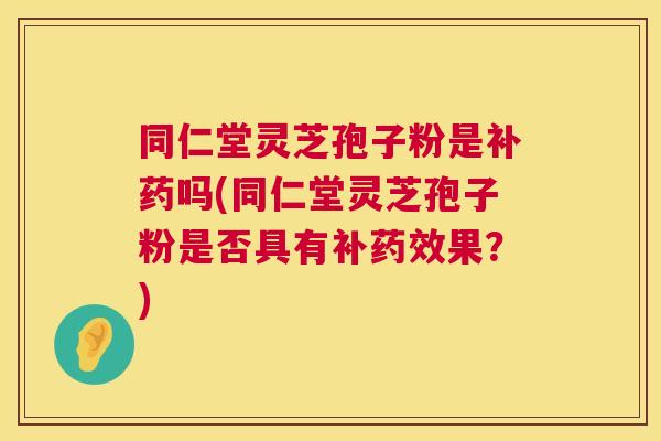 同仁堂灵芝孢子粉是补药吗(同仁堂灵芝孢子粉是否具有补果?) 同仁堂灵芝孢子粉是补药吗(同仁堂灵芝孢子粉是否具有补果?)