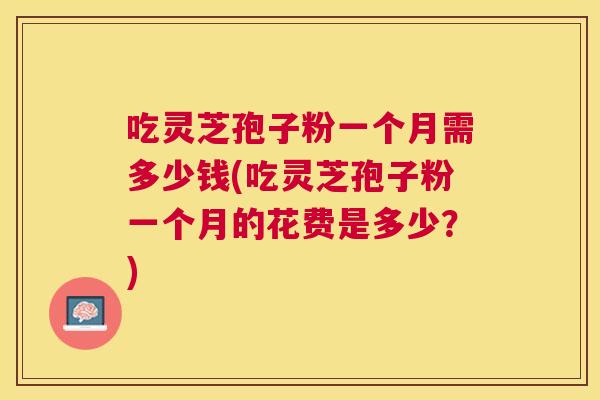 吃灵芝孢子粉一个月需多少钱(吃灵芝孢子粉一个月的花费是多少?) 吃灵芝孢子粉一个月需多少钱(吃灵芝孢子粉一个月的花费是多少?)