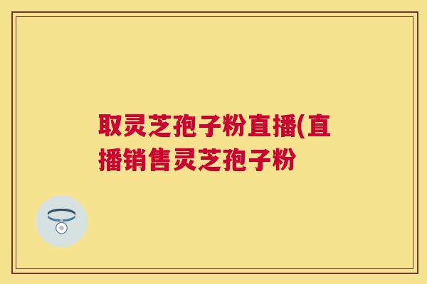 取灵芝孢子粉直播(直播销售灵芝孢子粉 取灵芝孢子粉直播(直播销售灵芝孢子粉