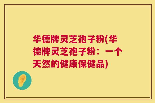 华德牌灵芝孢子粉(华德牌灵芝孢子粉:一个天然的健康保健品) 华德牌灵芝孢子粉(华德牌灵芝孢子粉:一个天然的健康保健品)