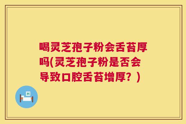 喝灵芝孢子粉会舌苔厚吗(灵芝孢子粉是否会导致口腔舌苔增厚？)