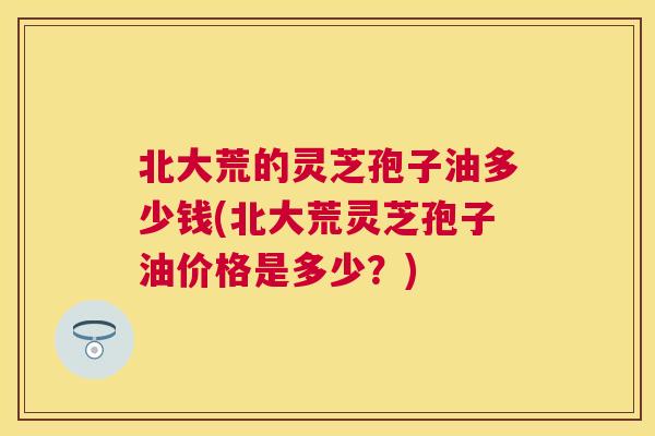 北大荒的灵芝孢子油多少钱(北大荒灵芝孢子油价格是多少？)
