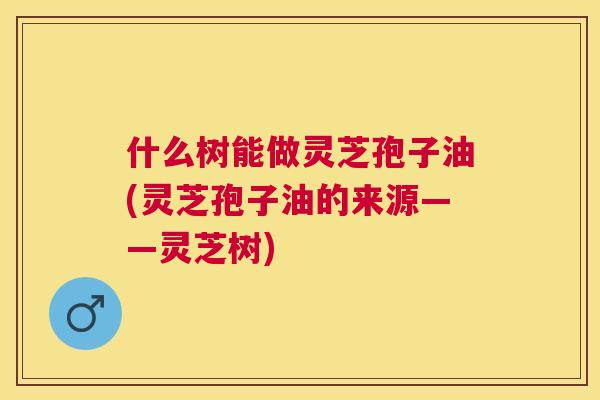 什么树能做灵芝孢子油(灵芝孢子油的来源——灵芝树)