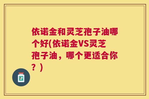 依诺金和灵芝孢子油哪个好(依诺金VS灵芝孢子油，哪个更适合你？)