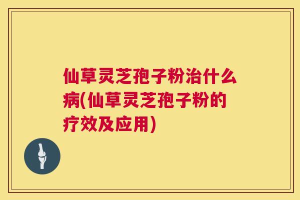 仙草灵芝孢子粉什么(仙草灵芝孢子粉的疗效及应用)