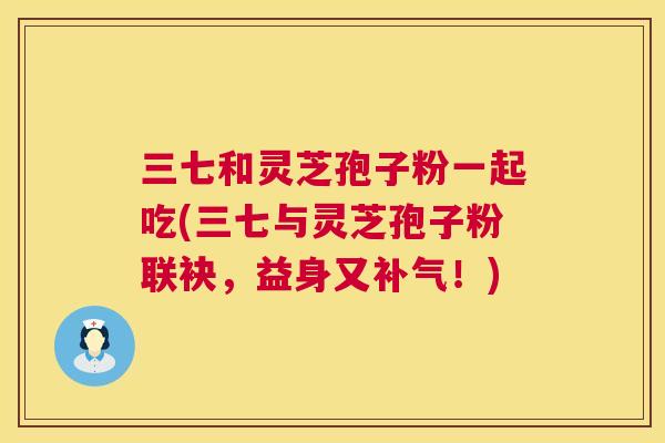 三七和灵芝孢子粉一起吃(三七与灵芝孢子粉联袂，益身又！)