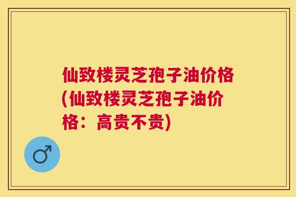 仙致楼灵芝孢子油价格(仙致楼灵芝孢子油价格：高贵不贵)