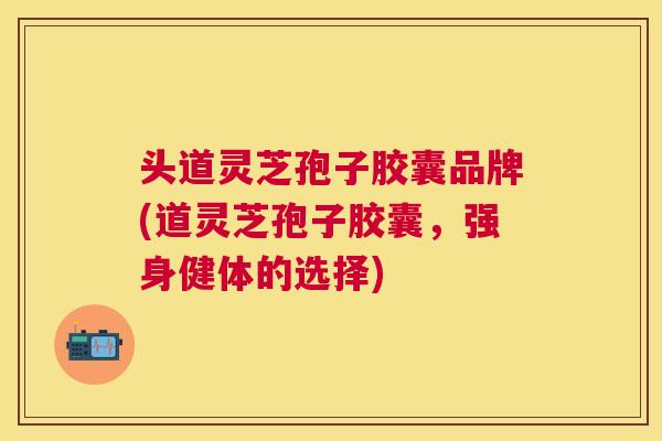 头道灵芝孢子胶囊品牌(道灵芝孢子胶囊,强身健体的选择) 头道灵芝孢子胶囊品牌(道灵芝孢子胶囊,强身健体的选择)