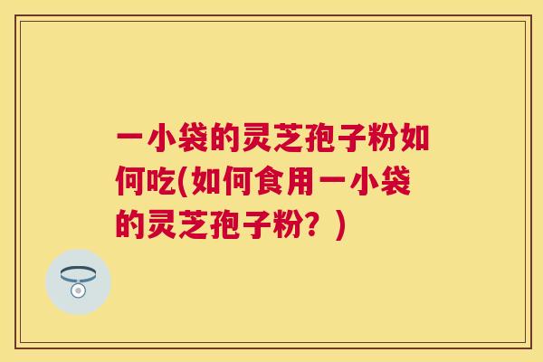 一小袋的灵芝孢子粉如何吃(如何食用一小袋的灵芝孢子粉?) 一小袋的灵芝孢子粉如何吃(如何食用一小袋的灵芝孢子粉?)