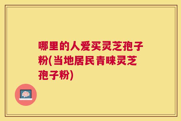哪里的人爱买灵芝孢子粉(当地居民青睐灵芝孢子粉)