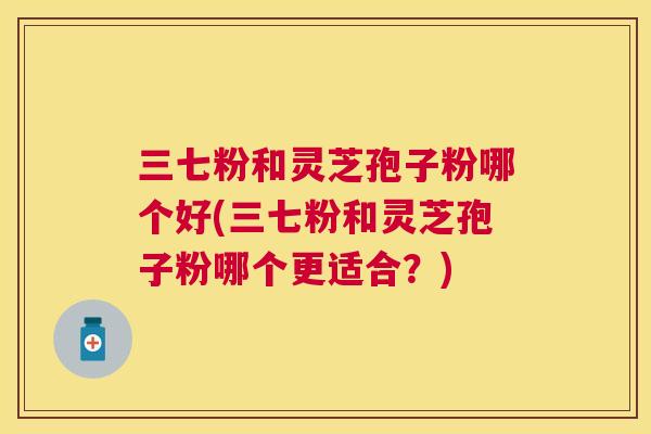 三七粉和灵芝孢子粉哪个好(三七粉和灵芝孢子粉哪个更适合?) 三七粉和灵芝孢子粉哪个好(三七粉和灵芝孢子粉哪个更适合?)