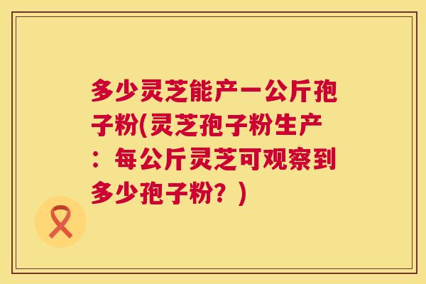 多少灵芝能产一公斤孢子粉(灵芝孢子粉生产:每公斤灵芝可观察到多少孢子粉?) 多少灵芝能产一公斤孢子粉(灵芝孢子粉生产:每公斤灵芝可观察到多少孢子粉?)