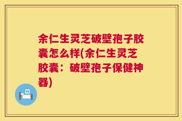 余仁生灵芝破壁孢子胶囊怎么样(余仁生灵芝胶囊：破壁孢子保健神器)