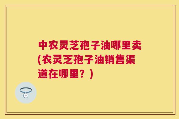 中农灵芝孢子油哪里卖(农灵芝孢子油销售渠道在哪里？)