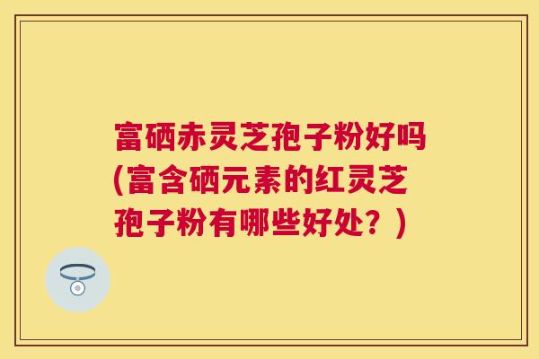 富硒赤灵芝孢子粉好吗(富含硒元素的红灵芝孢子粉有哪些好处?) 富硒赤灵芝孢子粉好吗(富含硒元素的红灵芝孢子粉有哪些好处?)
