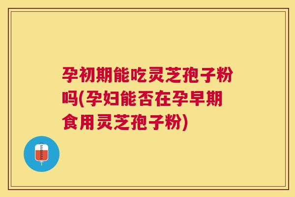 孕初期能吃灵芝孢子粉吗(孕妇能否在孕早期食用灵芝孢子粉)