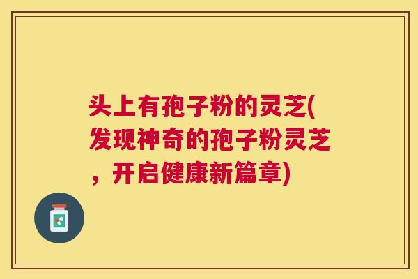 头上有孢子粉的灵芝(发现神奇的孢子粉灵芝，开启健康新篇章)