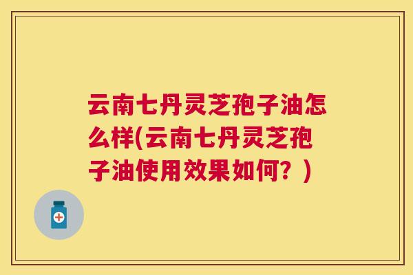 云南七丹灵芝孢子油怎么样(云南七丹灵芝孢子油使用效果如何?) 云南七丹灵芝孢子油怎么样(云南七丹灵芝孢子油使用效果如何?)