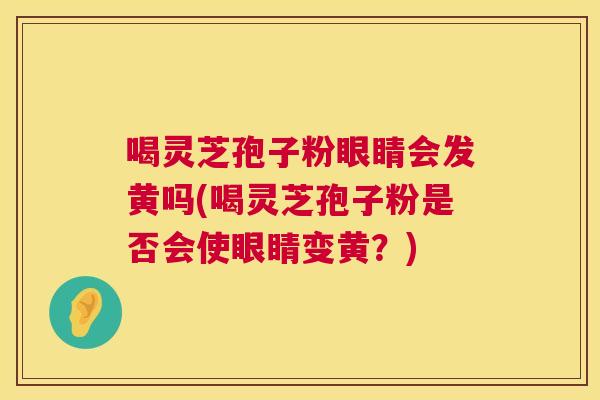 喝灵芝孢子粉眼睛会发黄吗(喝灵芝孢子粉是否会使眼睛变黄？)