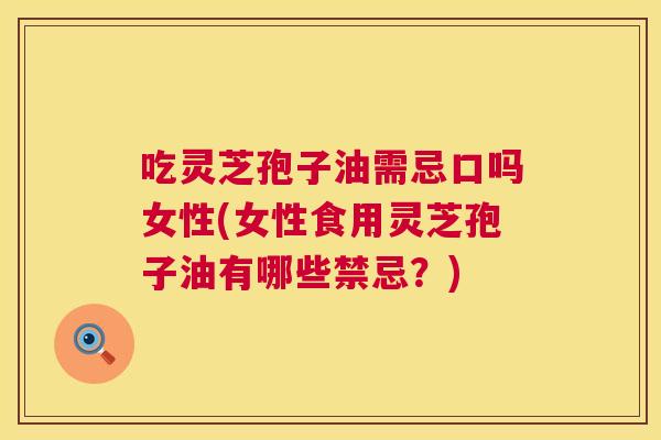 吃灵芝孢子油需忌口吗女性(女性食用灵芝孢子油有哪些禁忌？)