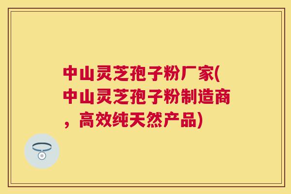 中山灵芝孢子粉厂家(中山灵芝孢子粉制造商，高效纯天然产品)