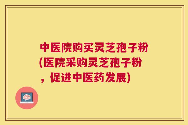 中医院购买灵芝孢子粉(医院采购灵芝孢子粉，促进中医药发展)