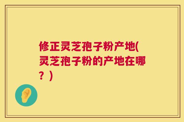 修正灵芝孢子粉产地(灵芝孢子粉的产地在哪?) 修正灵芝孢子粉产地(灵芝孢子粉的产地在哪?)