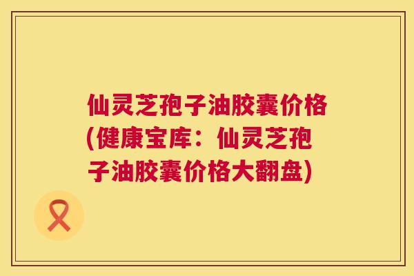 仙灵芝孢子油胶囊价格(健康宝库:仙灵芝孢子油胶囊价格大翻盘) 仙灵芝孢子油胶囊价格(健康宝库:仙灵芝孢子油胶囊价格大翻盘)