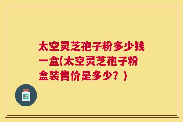 太空灵芝孢子粉多少钱一盒(太空灵芝孢子粉盒装售价是多少？)