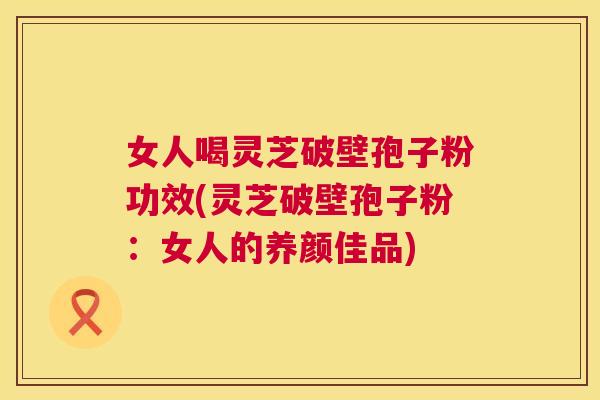 女人喝灵芝破壁孢子粉功效(灵芝破壁孢子粉:女人的养颜佳品) 女人喝灵芝破壁孢子粉功效(灵芝破壁孢子粉:女人的养颜佳品)
