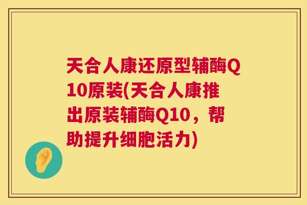 天合人康还原型辅酶Q10原装(天合人康推出原装辅酶Q10,帮助提升细胞活力) 天合人康还原型辅酶Q10原装(天合人康推出原装辅酶Q10,帮助提升细胞活力)