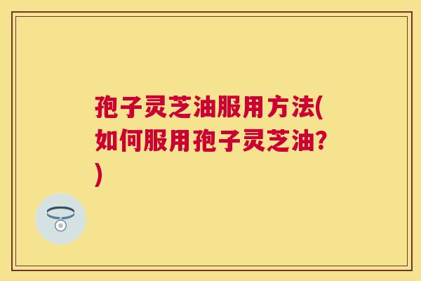 孢子灵芝油服用方法(如何服用孢子灵芝油？)