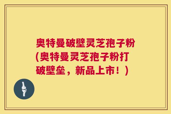 奥特曼破壁灵芝孢子粉(奥特曼灵芝孢子粉打破壁垒,新品上市!) 奥特曼破壁灵芝孢子粉(奥特曼灵芝孢子粉打破壁垒,新品上市!)