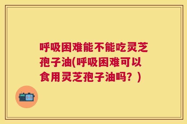 困难能不能吃灵芝孢子油(困难可以食用灵芝孢子油吗?) 困难能不能吃灵芝孢子油(困难可以食用灵芝孢子油吗?)