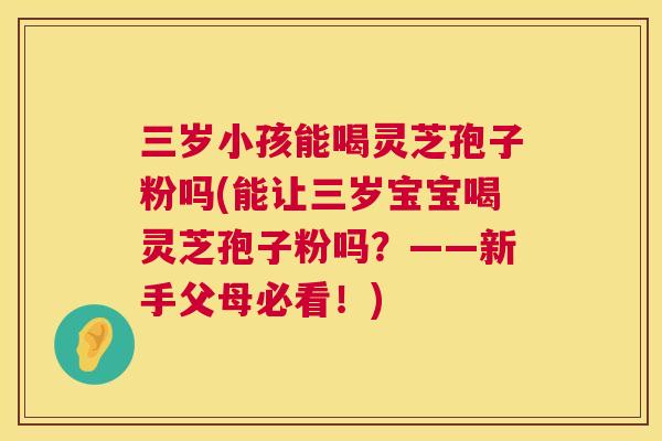 三岁小孩能喝灵芝孢子粉吗(能让三岁宝宝喝灵芝孢子粉吗？——新手父母必看！)
