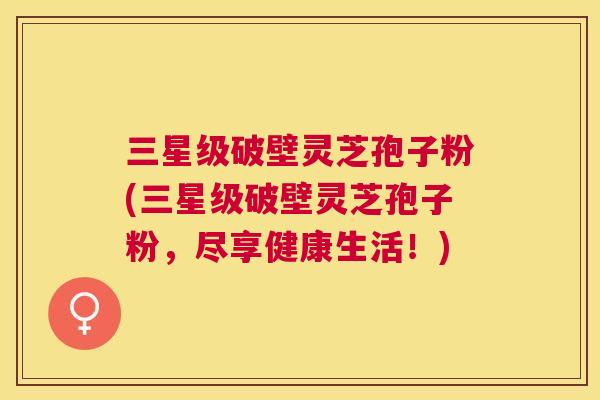 三星级破壁灵芝孢子粉(三星级破壁灵芝孢子粉，尽享健康生活！)