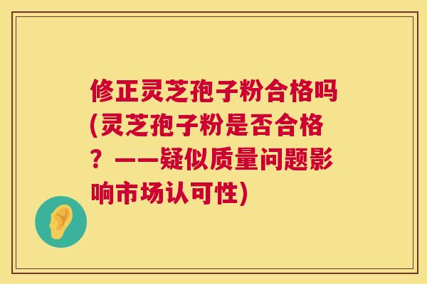 修正灵芝孢子粉合格吗(灵芝孢子粉是否合格？——疑似质量问题影响市场认可性)