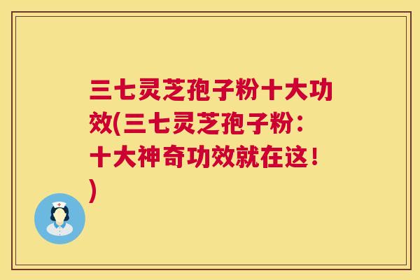 三七灵芝孢子粉十大功效(三七灵芝孢子粉：十大神奇功效就在这！)