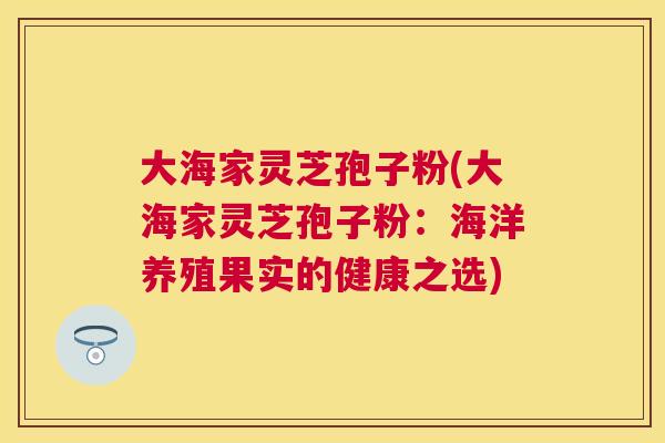 大海家灵芝孢子粉(大海家灵芝孢子粉:海洋养殖果实的健康之选) 大海家灵芝孢子粉(大海家灵芝孢子粉:海洋养殖果实的健康之选)