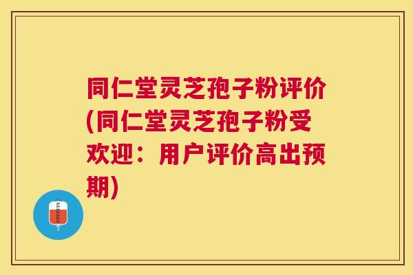同仁堂灵芝孢子粉评价(同仁堂灵芝孢子粉受欢迎：用户评价高出预期)