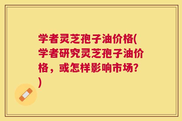 学者灵芝孢子油价格(学者研究灵芝孢子油价格,或怎样影响市场?) 学者灵芝孢子油价格(学者研究灵芝孢子油价格,或怎样影响市场?)