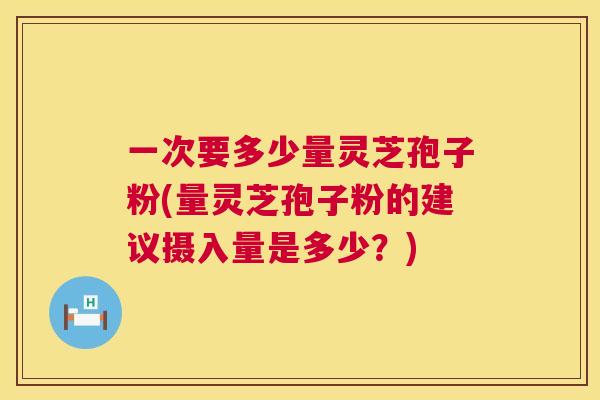 一次要多少量灵芝孢子粉(量灵芝孢子粉的建议摄入量是多少?) 一次要多少量灵芝孢子粉(量灵芝孢子粉的建议摄入量是多少?)
