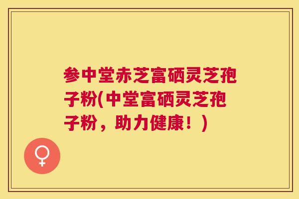 参中堂赤芝富硒灵芝孢子粉(中堂富硒灵芝孢子粉,助力健康!) 参中堂赤芝富硒灵芝孢子粉(中堂富硒灵芝孢子粉,助力健康!)