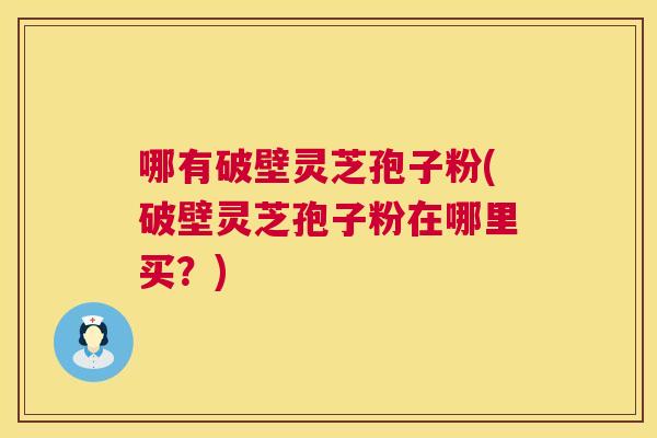 哪有破壁灵芝孢子粉(破壁灵芝孢子粉在哪里买?) 哪有破壁灵芝孢子粉(破壁灵芝孢子粉在哪里买?)