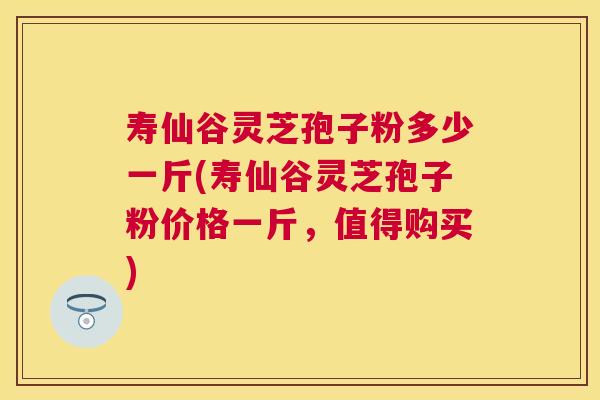 寿仙谷灵芝孢子粉多少一斤(寿仙谷灵芝孢子粉价格一斤，值得购买)