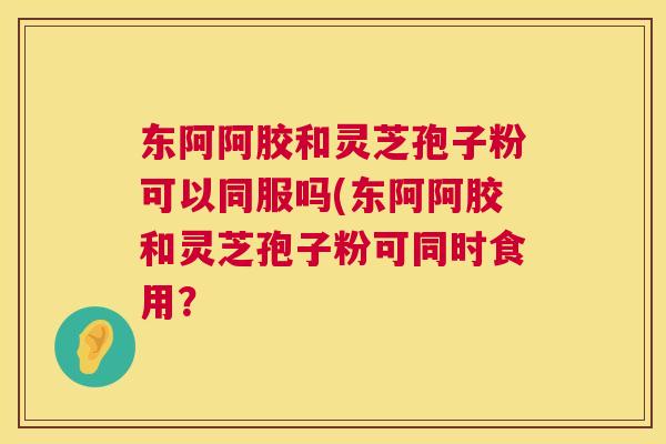 东阿阿胶和灵芝孢子粉可以同服吗(东阿阿胶和灵芝孢子粉可同时食用? 东阿阿胶和灵芝孢子粉可以同服吗(东阿阿胶和灵芝孢子粉可同时食用?