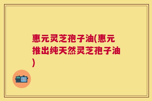 惠元灵芝孢子油(惠元推出纯天然灵芝孢子油)