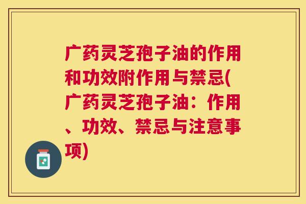 广药灵芝孢子油的作用和功效附作用与禁忌(广药灵芝孢子油：作用、功效、禁忌与注意事项)