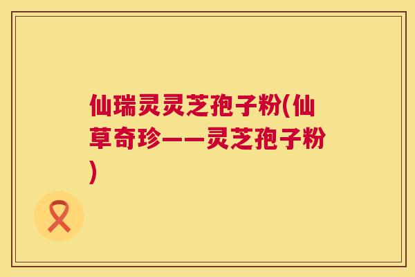 仙瑞灵灵芝孢子粉(仙草奇珍——灵芝孢子粉) 仙瑞灵灵芝孢子粉(仙草奇珍——灵芝孢子粉)