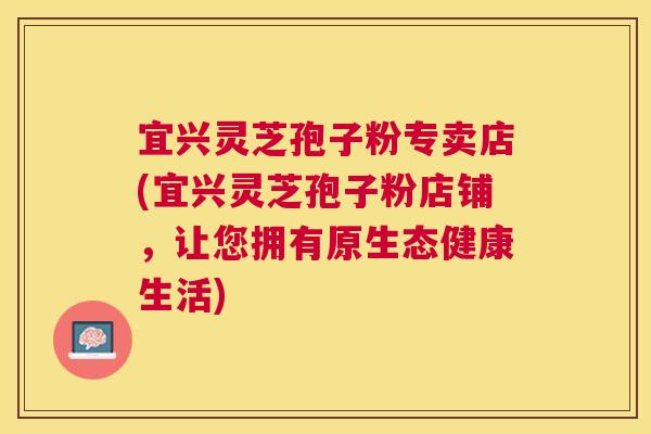 宜兴灵芝孢子粉专卖店(宜兴灵芝孢子粉店铺，让您拥有原生态健康生活)